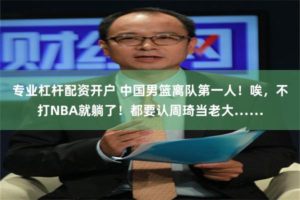 专业杠杆配资开户 中国男篮离队第一人！唉，不打NBA就躺了！都要认周琦当老大……