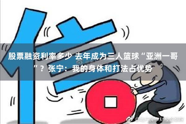 股票融资利率多少 去年成为三人篮球“亚洲一哥”？张宁：我的身体和打法占优势