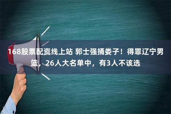 168股票配资线上站 郭士强捅娄子！得罪辽宁男篮，26人大名单中，有3人不该选