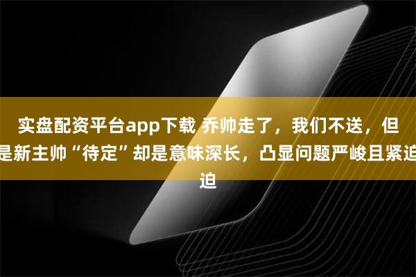 实盘配资平台app下载 乔帅走了，我们不送，但是新主帅“待定”却是意味深长，凸显问题严峻且紧迫