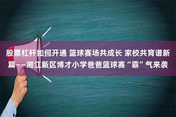 股票杠杆如何开通 篮球赛场共成长 家校共育谱新篇——湘江新区博才小学爸爸篮球赛“霸”气来袭