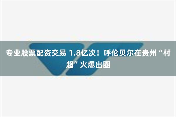 专业股票配资交易 1.8亿次！呼伦贝尔在贵州“村超”火爆出圈