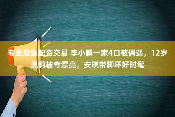 专业股票配资交易 李小鹏一家4口被偶遇，12岁奥莉被夸漂亮，安琪带脚环好时髦