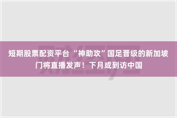 短期股票配资平台 “神助攻”国足晋级的新加坡门将直播发声！下月或到访中国