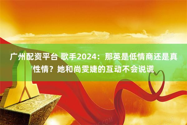 广州配资平台 歌手2024：那英是低情商还是真性情？她和尚雯婕的互动不会说谎