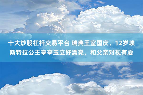 十大炒股杠杆交易平台 瑞典王室国庆，12岁埃斯特拉公主亭亭玉立好漂亮，和父亲对视有爱