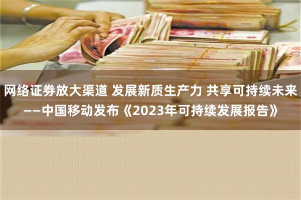 网络证劵放大渠道 发展新质生产力 共享可持续未来——中国移动发布《2023年可持续发展报告》