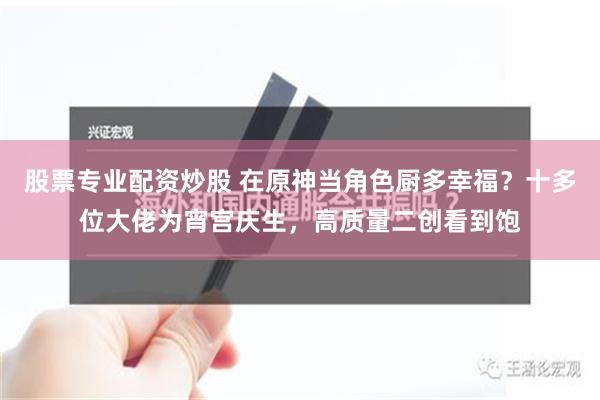 股票专业配资炒股 在原神当角色厨多幸福？十多位大佬为宵宫庆生，高质量二创看到饱