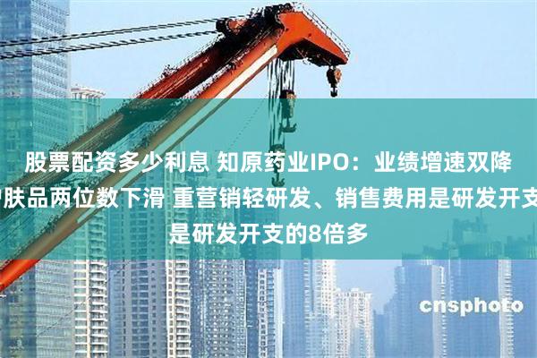 股票配资多少利息 知原药业IPO：业绩增速双降、功效护肤品两位数下滑 重营销轻研发、销售费用是研发开支的8倍多