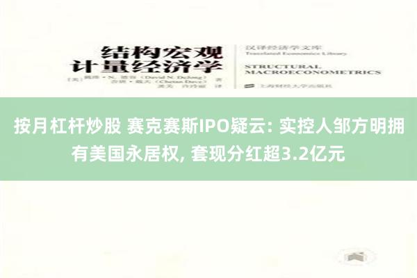 按月杠杆炒股 赛克赛斯IPO疑云: 实控人邹方明拥有美国永居权, 套现分红超3.2亿元