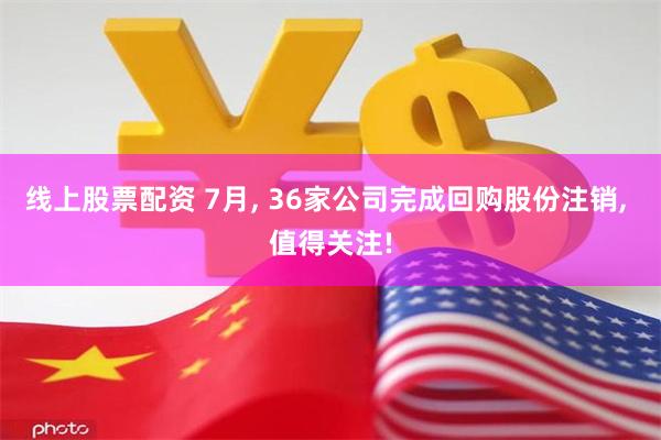 线上股票配资 7月, 36家公司完成回购股份注销, 值得关注!