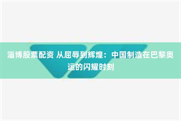 淄博股票配资 从屈辱到辉煌：中国制造在巴黎奥运的闪耀时刻