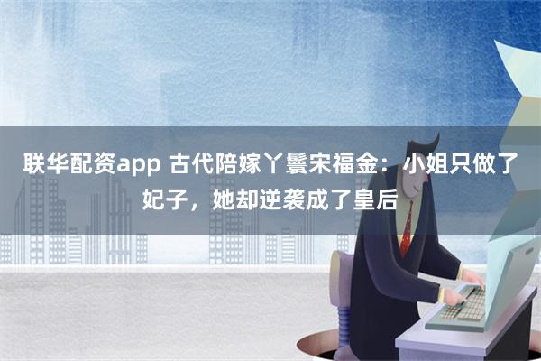 联华配资app 古代陪嫁丫鬟宋福金：小姐只做了妃子，她却逆袭成了皇后