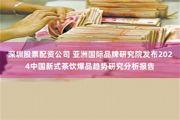 深圳股票配资公司 亚洲国际品牌研究院发布2024中国新式茶饮爆品趋势研究分析报告