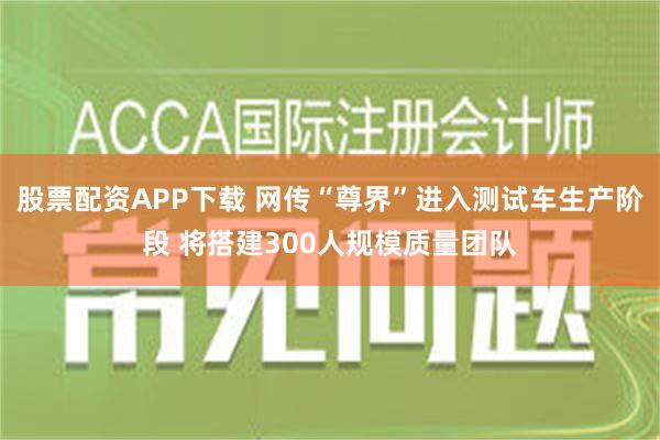 股票配资APP下载 网传“尊界”进入测试车生产阶段 将搭建300人规模质量团队