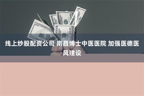 线上炒股配资公司 南昌博士中医医院 加强医德医风建设