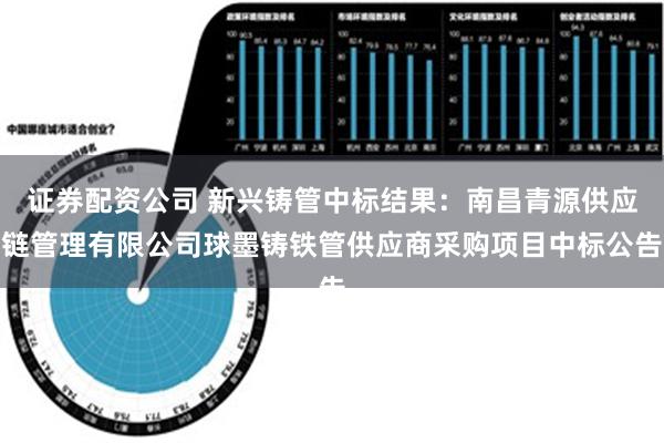 证券配资公司 新兴铸管中标结果：南昌青源供应链管理有限公司球墨铸铁管供应商采购项目中标公告