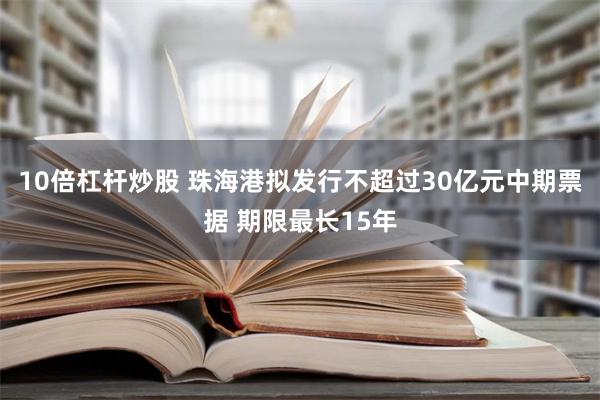 10倍杠杆炒股 珠海港拟发行不超过30亿元中期票据 期限最长15年