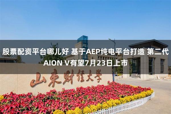 股票配资平台哪儿好 基于AEP纯电平台打造 第二代AION V有望7月23日上市