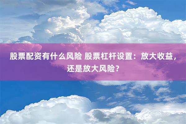 股票配资有什么风险 股票杠杆设置：放大收益，还是放大风险？