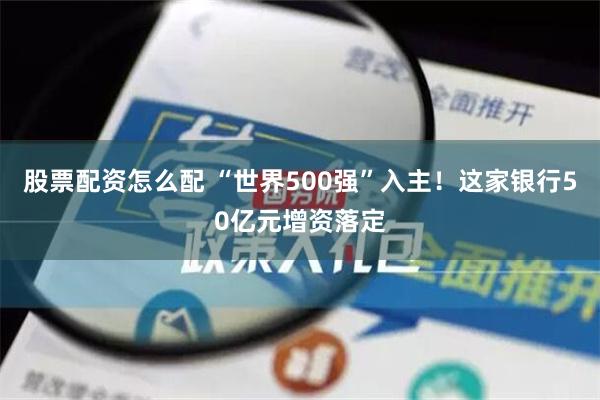 股票配资怎么配 “世界500强”入主！这家银行50亿元增资落定