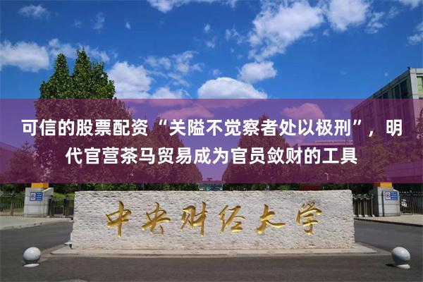 可信的股票配资 “关隘不觉察者处以极刑”，明代官营茶马贸易成为官员敛财的工具