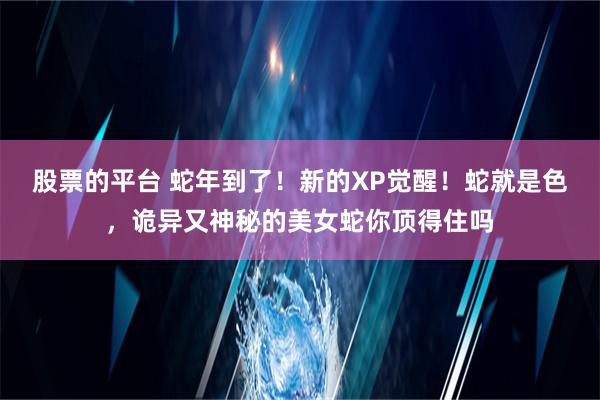 股票的平台 蛇年到了！新的XP觉醒！蛇就是色，诡异又神秘的美女蛇你顶得住吗