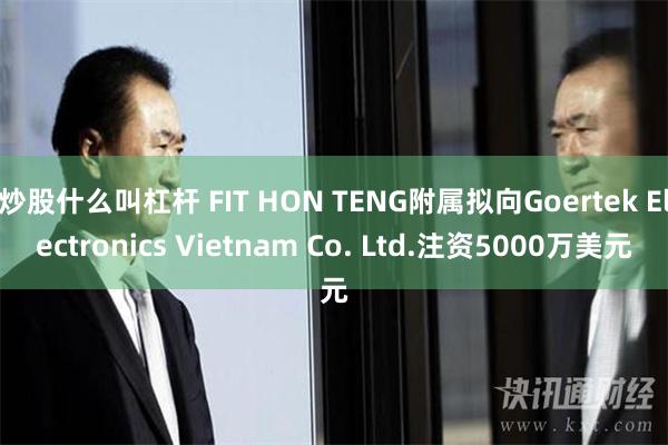 炒股什么叫杠杆 FIT HON TENG附属拟向Goertek Electronics Vietnam Co. Ltd.注资5000万美元